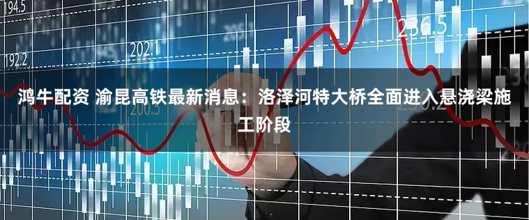 鸿牛配资 渝昆高铁最新消息：洛泽河特大桥全面进入悬浇梁施工阶段