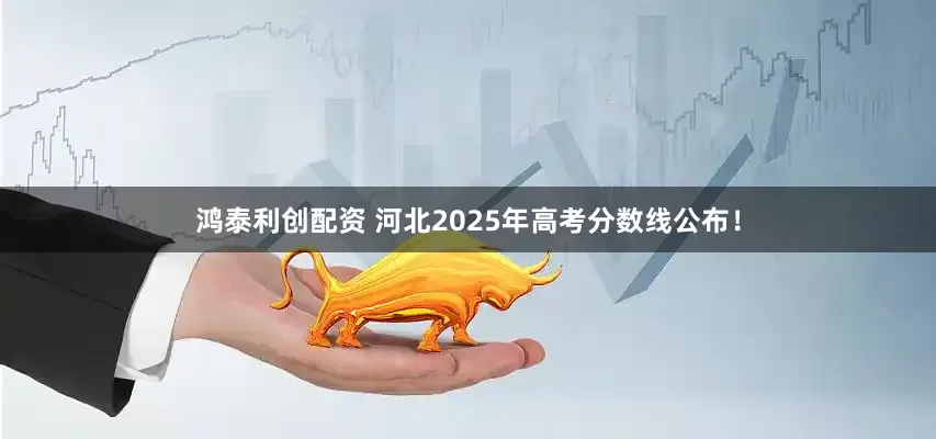 鸿泰利创配资 河北2025年高考分数线公布！