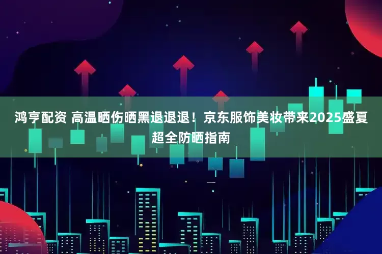 鸿亨配资 高温晒伤晒黑退退退！京东服饰美妆带来2025盛夏超全防晒指南