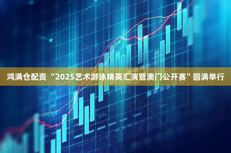 鸿满仓配资 “2025艺术游泳精英汇演暨澳门公开赛”圆满举行