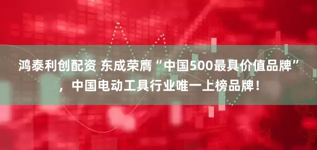 鸿泰利创配资 东成荣膺“中国500最具价值品牌”，中国电动工具行业唯一上榜品牌！