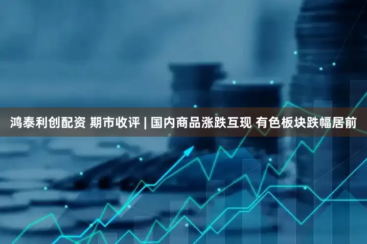 鸿泰利创配资 期市收评 | 国内商品涨跌互现 有色板块跌幅居前