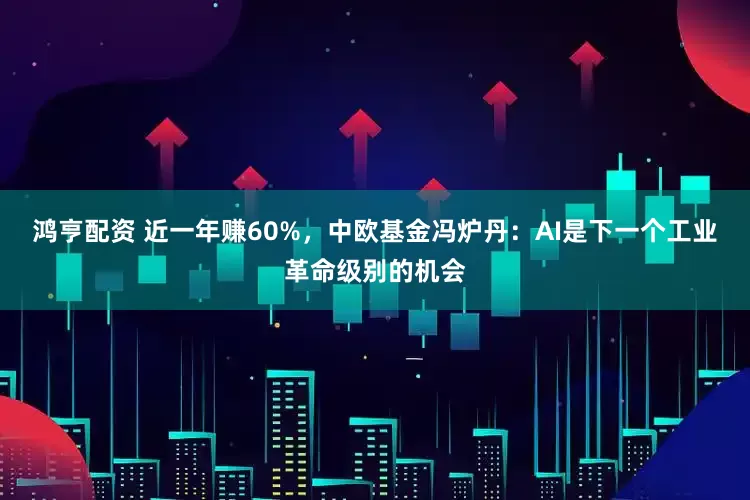 鸿亨配资 近一年赚60%，中欧基金冯炉丹：AI是下一个工业革命级别的机会