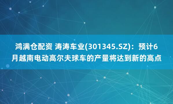 鸿满仓配资 涛涛车业(301345.SZ)：预计6月越南电动高尔夫球车的产量将达到新的高点