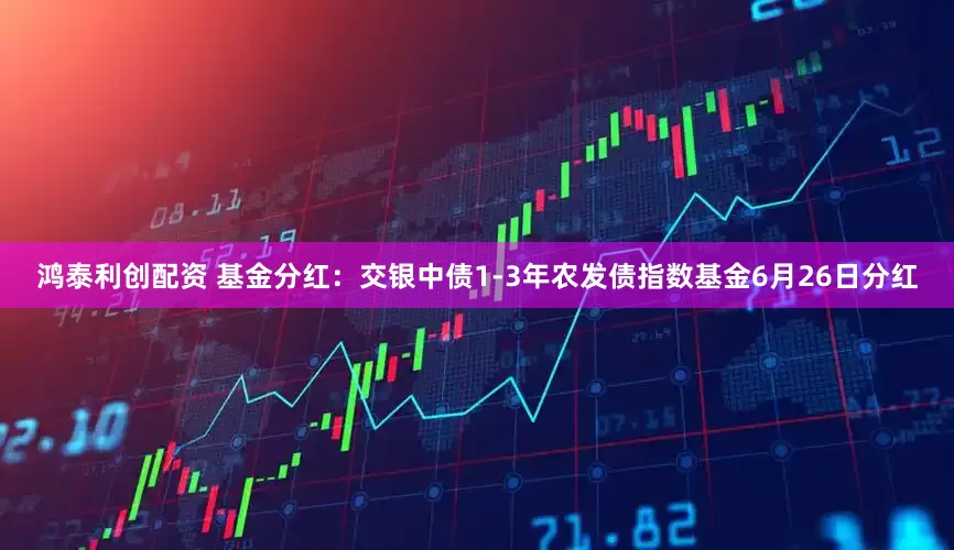 鸿泰利创配资 基金分红：交银中债1-3年农发债指数基金6月26日分红