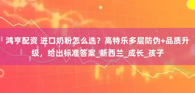 鸿亨配资 进口奶粉怎么选？高特乐多层防伪+品质升级，给出标准答案_新西兰_成长_孩子