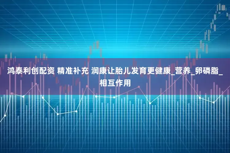 鸿泰利创配资 精准补充 润康让胎儿发育更健康_营养_卵磷脂_相互作用