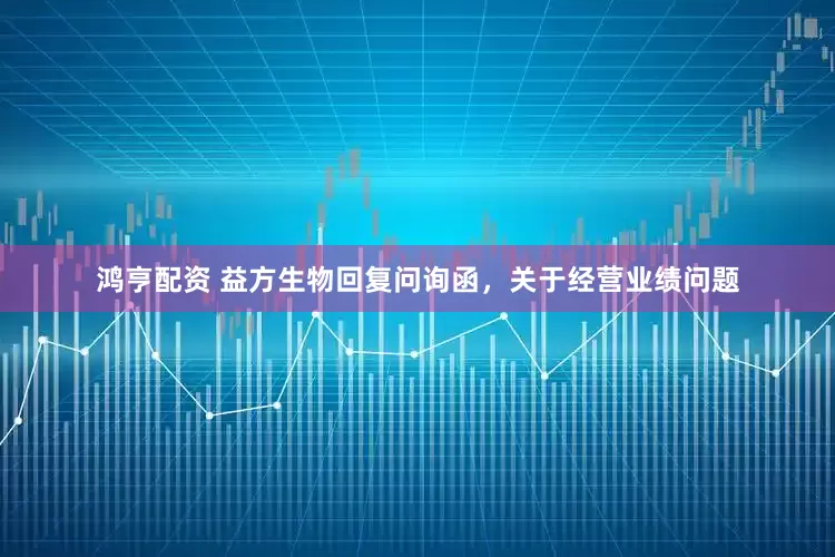 鸿亨配资 益方生物回复问询函，关于经营业绩问题