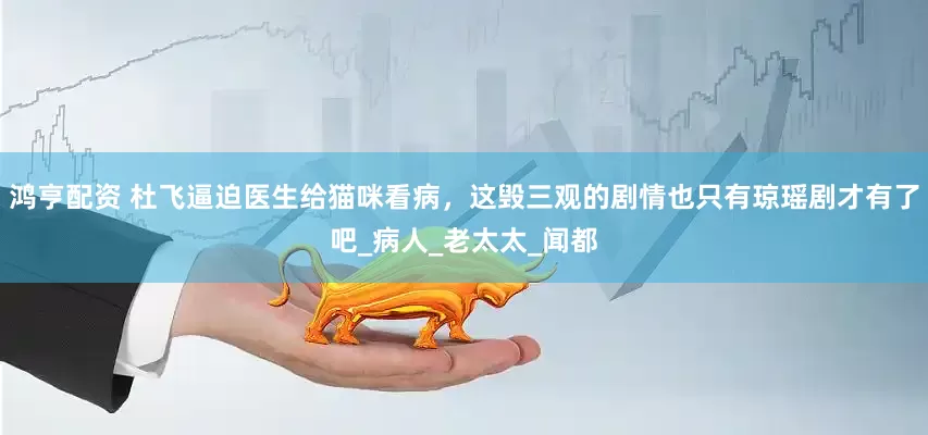 鸿亨配资 杜飞逼迫医生给猫咪看病，这毁三观的剧情也只有琼瑶剧才有了吧_病人_老太太_闻都