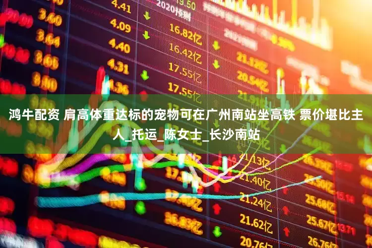 鸿牛配资 肩高体重达标的宠物可在广州南站坐高铁 票价堪比主人_托运_陈女士_长沙南站
