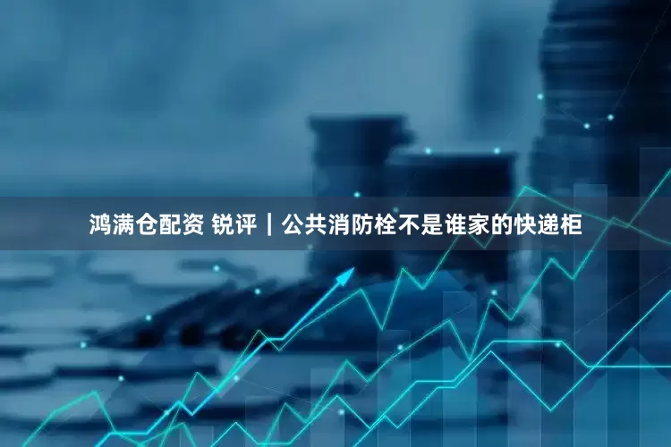 鸿满仓配资 锐评｜公共消防栓不是谁家的快递柜