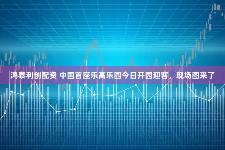 鸿泰利创配资 中国首座乐高乐园今日开园迎客，现场图来了