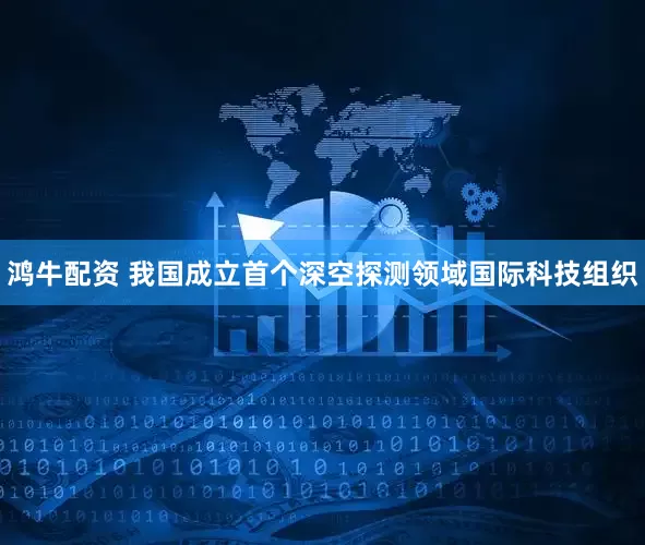 鸿牛配资 我国成立首个深空探测领域国际科技组织