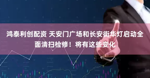 鸿泰利创配资 天安门广场和长安街华灯启动全面清扫检修！将有这些变化