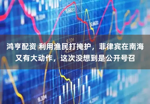 鸿亨配资 利用渔民打掩护，菲律宾在南海又有大动作，这次没想到是公开号召