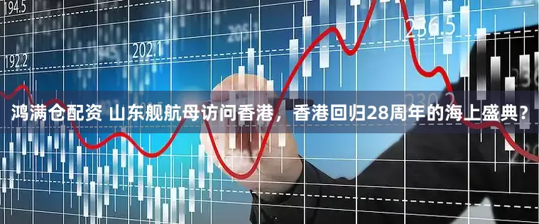 鸿满仓配资 山东舰航母访问香港，香港回归28周年的海上盛典？