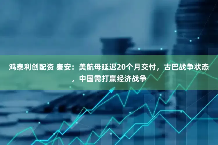 鸿泰利创配资 秦安：美航母延迟20个月交付，古巴战争状态，中国需打赢经济战争