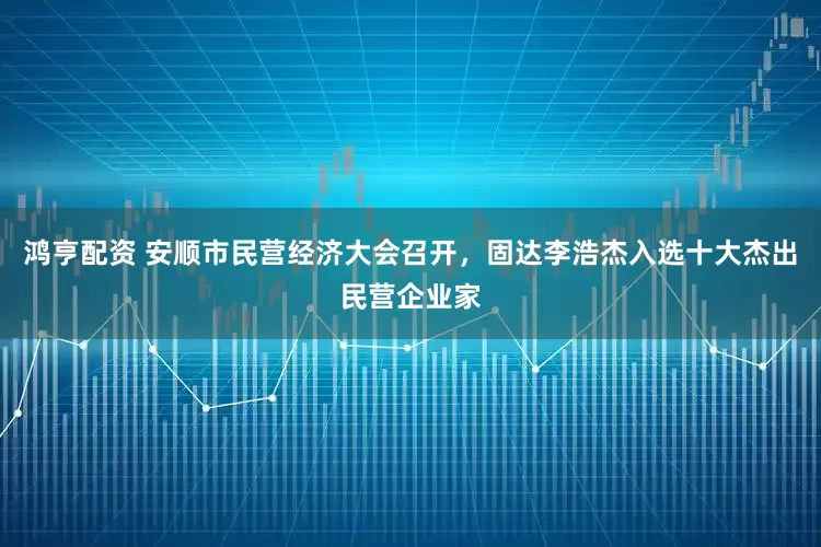 鸿亨配资 安顺市民营经济大会召开，固达李浩杰入选十大杰出民营企业家