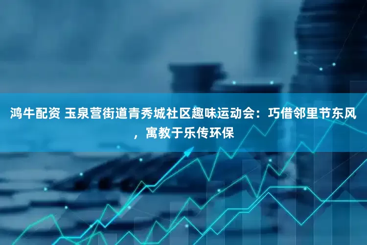 鸿牛配资 玉泉营街道青秀城社区趣味运动会：巧借邻里节东风，寓教于乐传环保