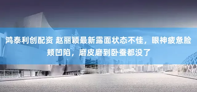 鸿泰利创配资 赵丽颖最新露面状态不佳，眼神疲惫脸颊凹陷，磨皮磨到卧蚕都没了