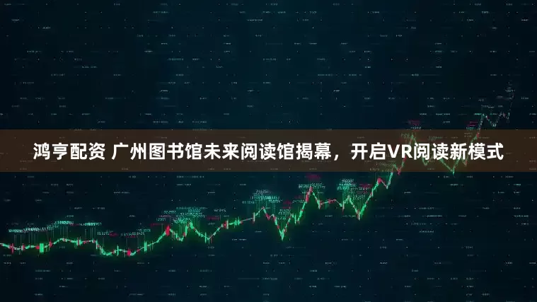 鸿亨配资 广州图书馆未来阅读馆揭幕，开启VR阅读新模式