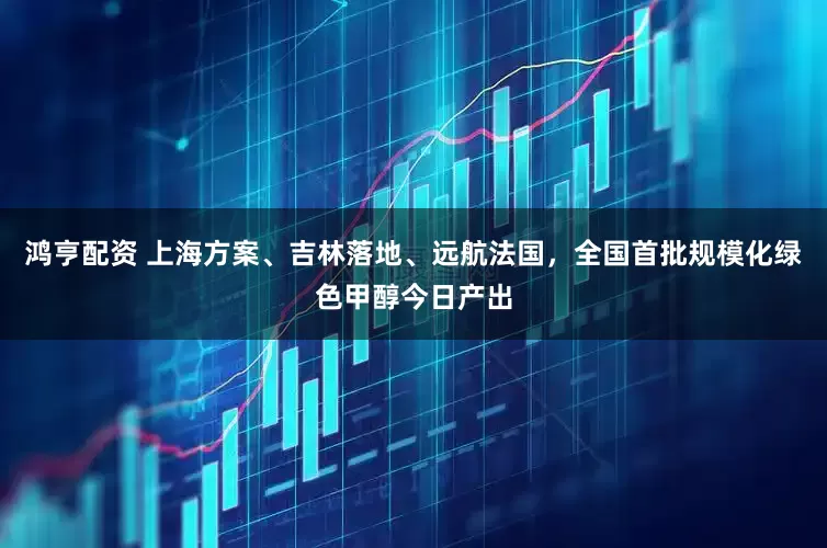 鸿亨配资 上海方案、吉林落地、远航法国，全国首批规模化绿色甲醇今日产出