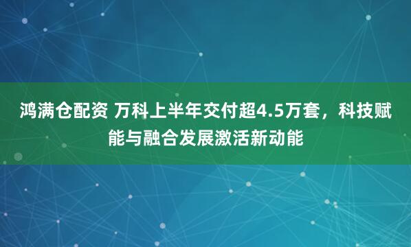 鸿满仓配资 万科上半年交付超4.5万套，科技赋能与融合发展激活新动能