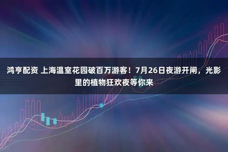 鸿亨配资 上海温室花园破百万游客！7月26日夜游开闸，光影里的植物狂欢夜等你来