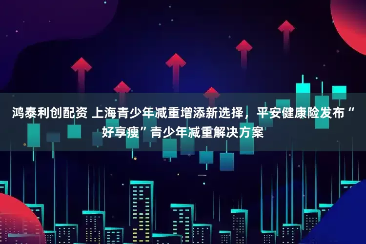 鸿泰利创配资 上海青少年减重增添新选择，平安健康险发布“好享瘦”青少年减重解决方案