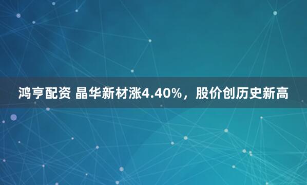 鸿亨配资 晶华新材涨4.40%，股价创历史新高