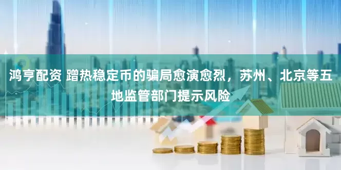 鸿亨配资 蹭热稳定币的骗局愈演愈烈，苏州、北京等五地监管部门提示风险