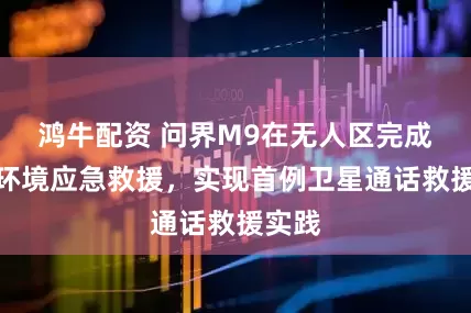 鸿牛配资 问界M9在无人区完成极端环境应急救援，实现首例卫星通话救援实践