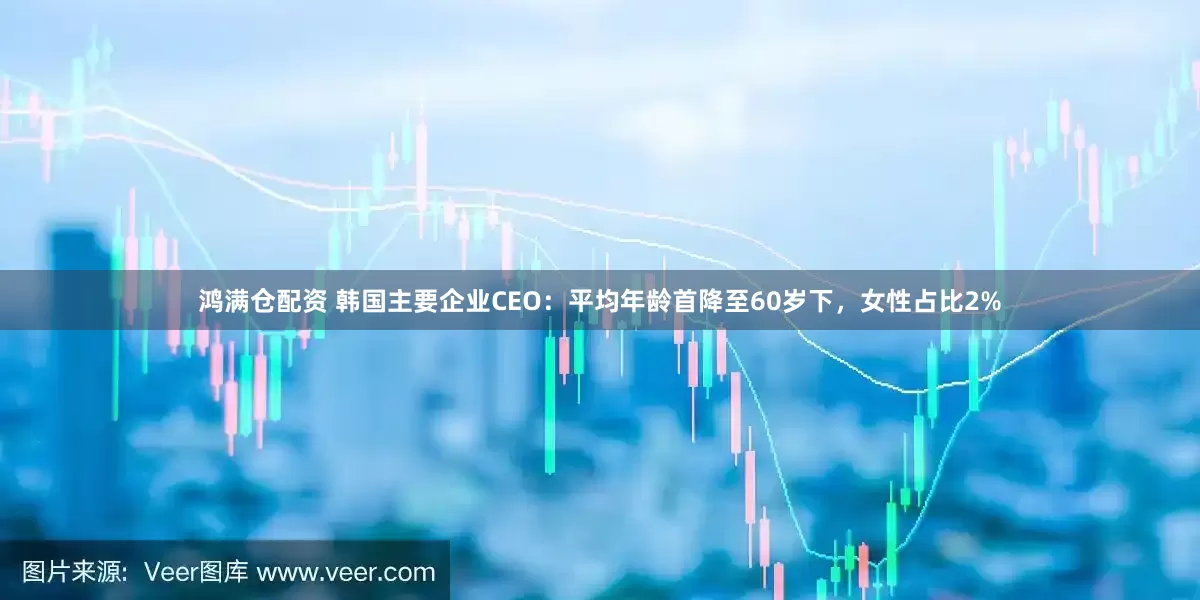 鸿满仓配资 韩国主要企业CEO：平均年龄首降至60岁下，女性占比2%