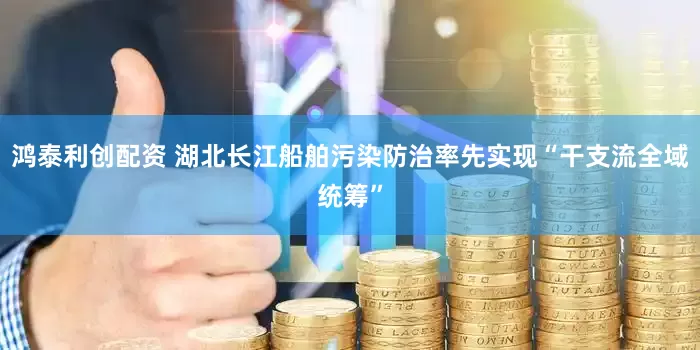 鸿泰利创配资 湖北长江船舶污染防治率先实现“干支流全域统筹”