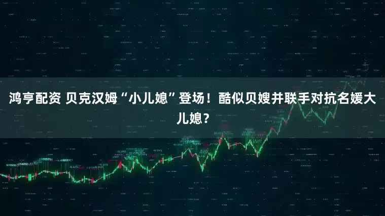 鸿亨配资 贝克汉姆“小儿媳”登场！酷似贝嫂并联手对抗名媛大儿媳？
