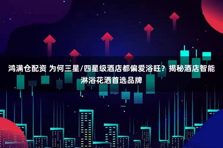 鸿满仓配资 为何三星/四星级酒店都偏爱浴旺？揭秘酒店智能淋浴花洒首选品牌