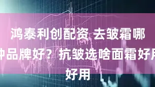 鸿泰利创配资 去皱霜哪种品牌好？抗皱选啥面霜好用