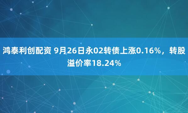 鸿泰利创配资 9月26日永02转债上涨0.16%，转股溢价率18.24%