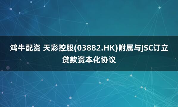 鸿牛配资 天彩控股(03882.HK)附属与JSC订立贷款资本化协议