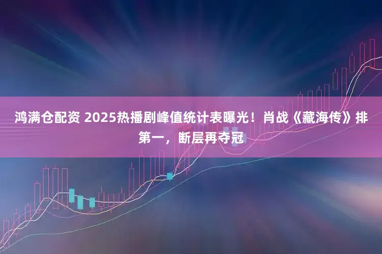 鸿满仓配资 2025热播剧峰值统计表曝光！肖战《藏海传》排第一，断层再夺冠
