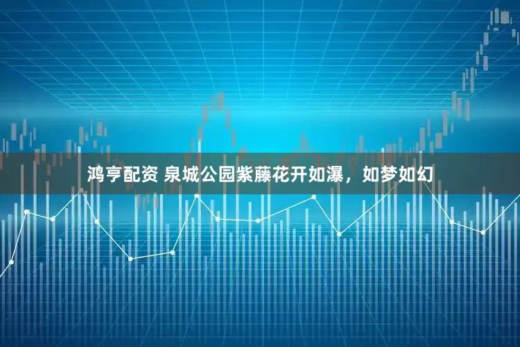 鸿亨配资 泉城公园紫藤花开如瀑，如梦如幻