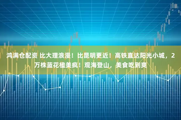 鸿满仓配资 比大理浪漫！比昆明更近！高铁直达阳光小城，2万株蓝花楹美疯！观海登山，美食吃到爽