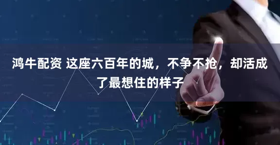 鸿牛配资 这座六百年的城，不争不抢，却活成了最想住的样子