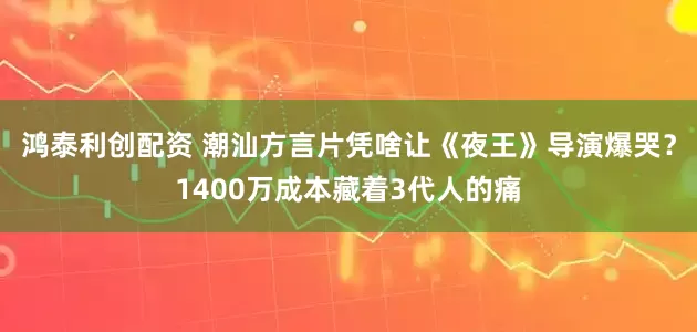 鸿泰利创配资 潮汕方言片凭啥让《夜王》导演爆哭？1400万成本藏着3代人的痛